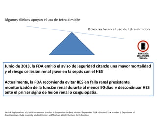 Otros rechazan el uso de tetra almidon
Algunos clínicos apoyan el uso de tetra almidón
Junio de 2013, la FDA emitió el aviso de seguridad citando una mayor mortalidad
y el riesgo de lesión renal grave en la sepsis con el HES
Actualmente, la FDA recomienda evitar HES en falla renal prexistente ,
monitorización de la función renal durante al menos 90 días y descontinuar HES
ante el primer signo de lesión renal o coagulopatía.
Karthik Raghunathan, MD, MPH Intravenous Starches: Is Suspension the Best Solution? September 2014 • Volume 119 • Number 3, Department of
Anesthesiology, Duke University Medical Center; and †Durham VAMC, Durham, North Carolina
 