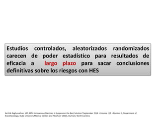 Karthik Raghunathan, MD, MPH Intravenous Starches: Is Suspension the Best Solution? September 2014 • Volume 119 • Number 3, Department of
Anesthesiology, Duke University Medical Center; and †Durham VAMC, Durham, North Carolina
Estudios controlados, aleatorizados randomizados
carecen de poder estadístico para resultados de
eficacia a largo plazo para sacar conclusiones
definitivas sobre los riesgos con HES
 