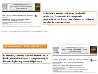 F. van Haren, K. 278 Zacharowski / Best Practice & Research Clinical Anaesthesiology 28 (2014) 275e283
La Reanimación con soluciones de almidón
modernos, ha demostrado que puede
proporcionar resultados mas eficaces en las horas
doradas de la reanimación.
La elección, cantidad y administración de un
fluido, deben basarse en la composición y la
fisiopatología subyacente del paciente
No recomienda un fluido especifico
 