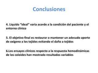 Conclusiones
4. Liquido “ideal” varia acorde a la condición del paciente y el
entorno clínico
5. El objetivo final es restaurar o mantener un adecudo aporte
de oxígeno a los tejidos evitando el daño a tejidos
6.Los ensayos clínicos respecto a la respuesta hemodinámicas
de los coloides han mostrado resultados variables
 