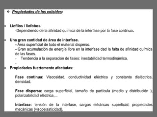  Propiedades de los coloides:
• Liofilos / liofobos.
-Dependiendo de la afinidad química de la interfase por la fase continua.
• Una gran cantidad de área de interfase.
- Área superficial de todo el material disperso.
- Gran acumulación de energía libre en la interfase dad la falta de afinidad química
de las fases.
- Tendencia a la separación de fases: inestabilidad termodinámica.
• Propiedades fuertemente afectadas:
Fase continua: Viscosidad, conductividad eléctrica y constante dieléctrica,
densidad.
Fase dispersa: carga superficial, tamaño de partícula (medio y distribución ),
polarizabilidad eléctrica,...
Interfase: tensión de la interfase, cargas eléctricas superficial, propiedades
mecánicas (viscoelasticidad).

 