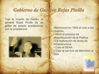 Gobierno de Gustavo Rojas PinillaTras la muerte de Gaitán, el general Rojas Pinilla da un golpe de estado quedándose con la presidencia.Reconoció en 1954 el voto a las mujeres.