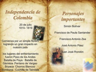 Independencia de ColombiaPersonajes importantes20 de julio 1810- 1819Simón Bolívar Francisco de Paula Santander  Francisco Antonio Zea José Antonio Páez Juan José Rondón Comienza por un simple florero logrando un gran impacto en nuestro país los lugares del enfrentamiento fueron Paso de los Andes Batalla de Paya · Batalla de Gámeza· Pantano de Vargas· Boyaca· Chorros Blancos· Bombona · Cuchilla de Taindala