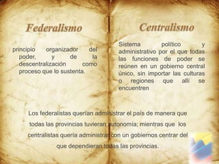 Centralismo FederalismoSistema político y administrativo por el que todas las funciones de poder se reúnen en un gobierno central único, sin importar las culturas o regiones que allí se encuentrenprincipio organizador del poder, y de la descentralización como proceso que lo sustenta.Los federalistas querían administrar el país de manera que todas las provincias tuvieran autonomía; mientras que  los centralistas quería administrar con un gobiernos centrar del que dependieran todas las provincias.