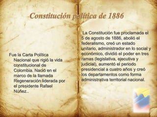 Constitución política de 1886 La Constitución fue proclamada el 5 de agosto de 1886, abolió el federalismo, creó un estado unitario, administrador en lo social y económico, dividió el poder en tres ramas (legislativa, ejecutiva y judicial), aumentó el periodo presidencial a cuatro años y creó los departamentos como forma administrativa territorial nacional.Fue la Carta Política Nacional que rigió la vida constitucional de Colombia. Nació en el marco de la llamada Regeneración liderada por el presidente Rafael Núñez..