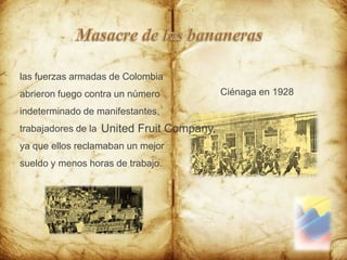 Masacre de las bananeraslas fuerzas armadas de Colombia abrieron fuego contra un número indeterminado de manifestantes, trabajadores de la ya que ellos reclamaban un mejor sueldo y menos horas de trabajo.Ciénaga en 1928UnitedFruitCompany,