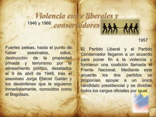 Violencia entre liberales y conservadores1946 y 19661957El Partido Liberal y el Partido Conservador llegaron a un acuerdo para poner fin a la violencia y formaron una coalición llamada el Frente Nacional. Mediante este acuerdo los dos partidos se proponían apoyar a un único candidato presidencial y se dividían todos los cargos oficiales por igual. Fuertes peleas, hasta el punto de haber asesinatos, odios, destrucción de la propiedad privada y terrorismo por el alineamiento político, desatados el 9 de abril de 1948, tras el asesinato Jorge Eliécer Gaitán y los desórdenes que le siguieron inmediatamente, conocidos como el Bogotazo.