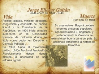 Jorge Eliecer Gaitán23 de enero de 1898 - 1948MuerteVida9 de abril de 1948Político, alcalde, ministro, abogado, congresista y candidato del partido liberal a la Presidencia de la República;, en 1920 inicia estudios superiores en la Universidad Nacional de Colombia donde se titula como doctor en Derecho y Ciencias Políticas .En 1933 fundó el movimiento político Unión Nacional Izquierdista Revolucionaria desde donde planteó la necesidad de una reforma agraria.Su asesinato en Bogotá produjo enormes protestas populares conocidas como El Bogotazo, y posteriormente la Violencia se extendió por buena parte del país. Su asesinato transformó la historia de Colombia.