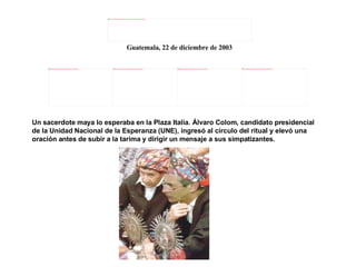 Un sacerdote maya lo esperaba en la Plaza Italia. Álvaro Colom, candidato presidencial de la Unidad Nacional de la Esperanza (UNE), ingresó al círculo del ritual y elevó una oración antes de subir a la tarima y dirigir un mensaje a sus simpatizantes. Guatemala, 22 de diciembre de 2003 
