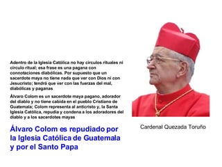 Adentro de la Iglesia Católica no hay círculos rituales ni círculo ritual; esa frase es una pagana con connotaciones diabólicas. Por supuesto que un sacerdote maya no tiene nada que ver con Dios ni con Jesucristo; tendrá que ver con las fuerzas del mal, diabólicas y paganas Álvaro Colom es un sacerdote maya pagano, adorador del diablo y no tiene cabida en el pueblo Cristiano de Guatemala; Colom representa al anticristo y, la Santa Iglesia Católica, repudia y condena a los adoradores del diablo y a los sacerdotes mayas Álvaro Colom es repudiado por la Iglesia Católica de Guatemala y por el Santo Papa Cardenal Quezada Toruño 