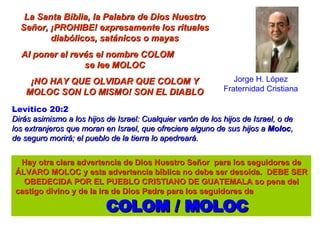 Jorge H. López Fraternidad Cristiana La Santa Biblia, la Palabra de Dios Nuestro Señor, ¡PROHIBE! expresamente los rituales diabólicos, satánicos o mayas Al poner al revés el nombre COLOM  se lee MOLOC ¡NO HAY QUE OLVIDAR QUE COLOM Y MOLOC SON LO MISMO! SON EL DIABLO Hay otra clara advertencia de Dios Nuestro Señor  para los seguidores de ÁLVARO MOLOC y esta advertencia bíblica no debe ser desoída.  DEBE SER OBEDECIDA POR EL PUEBLO CRISTIANO DE GUATEMALA so pena del castigo divino y de la ira de Dios Padre para los seguidores de  COLOM / MOLOC Levítico 20:2   Dirás asimismo a los hijos de Israel: Cualquier varón de los hijos de Israel, o de los extranjeros que moran en Israel, que ofreciere alguno de sus hijos a  Moloc , de seguro morirá; el pueblo de la tierra lo apedreará.   