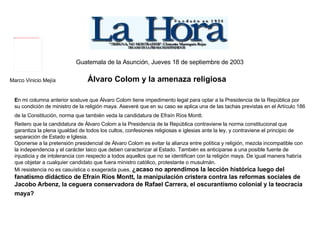 Guatemala de la Asunción, Jueves 18 de septiembre de 2003   Marco Vinicio Mejía  Álvaro Colom y la amenaza religiosa   E n mi columna anterior sostuve que Álvaro Colom tiene impedimento legal para optar a la Presidencia de la República por su condición de ministro de la religión maya. Aseveré que en su caso se aplica una de las tachas previstas en el Artículo 186 de la Constitución, norma que también veda la candidatura de Efraín Ríos Montt.   Reitero que la candidatura de Álvaro Colom a la Presidencia de la República contraviene la norma constitucional que garantiza la plena igualdad de todos los cultos, confesiones religiosas e iglesias ante la ley, y contraviene el principio de separación de Estado e Iglesia. Oponerse a la pretensión presidencial de Álvaro Colom es evitar la alianza entre política y religión, mezcla incompatible con la independencia y el carácter laico que deben caracterizar al Estado. También es anticiparse a una posible fuente de injusticia y de intolerancia con respecto a todos aquellos que no se identifican con la religión maya. De igual manera habría que objetar a cualquier candidato que fuera ministro católico, protestante o musulmán. Mi resistencia no es casuística o exagerada pues,  ¿acaso no aprendimos la lección histórica luego del fanatismo didáctico de Efraín Ríos Montt, la manipulación cristera contra las reformas sociales de Jacobo Arbenz, la ceguera conservadora de Rafael Carrera, el oscurantismo colonial y la teocracia maya?   