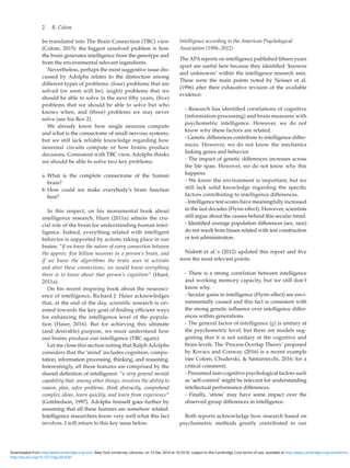 2  R. Colom
be translated into The Brain Connection (TBC) view
(Colom, 2015): the biggest unsolved problem is how
the brain generates intelligence from the genotype and
from the environmental relevant ingredients.
Nevertheless, perhaps the most suggestive issue dis-
cussed by Adolphs relates to the distinction among
different types of problems: (four) problems that are
solved (or soon will be), (eight) problems that we
should be able to solve in the next fifty years, (five)
problems that we should be able to solve but who
knows when, and (three) problems we may never
solve (see his Box 2).
We already know how single neurons compute
and what is the connectome of small nervous systems,
but we still lack reliable knowledge regarding how
neuronal circuits compute or how brains produce
decisions. Consistent with TBC view, Adolphs thinks
we should be able to solve two key problems:
	a.	What is the complete connectome of the human
brain?
	b.	How could we make everybody’s brain function
best?
In this respect, on his monumental book about
intelligence research, Hunt (2011a) admits the cru-
cial role of the brain for understanding human intel-
ligence. Indeed, everything related with intelligent
behavior is supported by actions taking place in our
brains: “if we knew the nature of every connection between
the approx. five billion neurons in a person’s brain, and
if we knew the algorithms the brain uses to activate
and alter these connections, we would know everything
there is to know about that person’s cognition” (Hunt,
2011a).
On his recent inspiring book about the neurosci-
ence of intelligence, Richard J. Haier acknowledges
that, at the end of the day, scientific research is ori-
ented towards the key goal of finding efficient ways
for enhancing the intelligence level of the popula-
tion (Haier, 2016). But for achieving this ultimate
(and desirable) purpose, we must understand how
our brains produce our intelligence (TBC again).
Let me close this section noting that Ralph Adolphs
considers that the ‘mind’ includes cognition, compu-
tation, information processing, thinking, and reasoning.
Interestingly, all these features are comprised by the
shared definition of intelligence: “a very general mental
capability that, among other things, involves the ability to
reason, plan, solve problems, think abstractly, comprehend
complex ideas, learn quickly, and learn from experience”
(Gottfredson, 1997). Adolphs himself goes further by
assuming that all these features are somehow related.
Intelligence researchers know very well what this fact
involves. I will return to this key issue below.
Intelligence according to the American Psychological
Association (1996–2012)
The APAreports on intelligence published fifteen years
apart are useful here because they identified ‘knowns
and unknowns’ within the intelligence research area.
These were the main points noted by Neisser et al.
(1996) after their exhaustive revision of the available
evidence:
- Research has identified correlations of cognitive
(information-processing) and brain measures with
psychometric intelligence. However, we do not
know why these factors are related.
- Genetic differences contribute to intelligence differ-
ences. However, we do not know the mechanics
linking genes and behavior.
- The impact of genetic differences increases across
the life span. However, we do not know why this
happens.
- We know the environment is important, but we
still lack solid knowledge regarding the specific
factors contributing to intelligence differences.
- Intelligence test scores have meaningfully increased
in the last decades (Flynn effect). However, scientists
still argue about the causes behind this secular trend.
- Identified average population differences (sex, race)
do not result from biases related with test construction
or test administration.
Nisbett et al.’s (2012) updated this report and five
were the most relevant points:
- There is a strong correlation between intelligence
and working memory capacity, but we still don’t
know why.
- Secular gains in intelligence (Flynn effect) are envi-
ronmentally caused and this fact is consistent with
the strong genetic influence over intelligence differ-
ences within generations.
- The general factor of intelligence (g) is unitary at
the psychometric level, but there are models sug-
gesting that it is not unitary at the cognitive and
brain levels. The ‘Process Overlap Theory’ proposed
by Kovacs and Conway (2016) is a recent example
(see Colom, Chuderski,  Santarnecchi, 2016; for a
critical comment).
- Presumed non-cognitive psychological factors such
as ‘self-control’ might be relevant for understanding
intellectual performance differences.
- Finally, ‘stress’ may have some impact over the
observed group differences in intelligence.
Both reports acknowledge how research based on
psychometric methods greatly contributed to our
http://dx.doi.org/10.1017/sjp.2016.87
Downloaded from http:/www.cambridge.org/core. New York University Libraries, on 15 Dec 2016 at 16:33:35, subject to the Cambridge Core terms of use, available at http:/www.cambridge.org/core/terms.
 