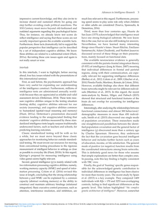 Advances in Intelligence Research  3
impressive current knowledge, and they also invite to
increase shared and sustained efforts for going one
step further avoiding crude political assertions. The
XXI Century must move beyond old-fashioned and
outdated arguments regarding this psychological factor.
Thus, for instance, we already know test scores do
reflect intelligence and saying that these scores are not
socially important ignores the available scientific facts.
Furthermore, these facts dramatically fail to support the
popular perspective that intelligence can be described
by a set of independent cognitive abilities. We know
these abilities are related to a substantial extent (Hunt,
2011a). Revisiting these core issues again and again is
not really smart or wise.
Interlude
In this interlude, I want to highlight, before moving
ahead, four key issues related with the presentations of
this international seminar.
First, as said before, the psychometric approach has
been very useful for expanding our understanding
of the intelligence construct. Furthermore, millions of
intelligence tests are administered annually world-
wide because they are appreciated as reliable and valid
assessment devices (Detterman, 2014). These tests mea-
sure cognitive abilities unique to the testing situation
(testing skills), cognitive abilities relevant for our
society (reasoning), and cognitive abilities common
to humankind (spatial-visual reasoning and memory)
(Hunt, 2011a). Detterman’s presentation discussed
evidence leading to the unappreciated finding that
students’ cognitive abilities measured by these stan-
dardized intelligence tests largely surpass traditionally
underscored factors, such as teachers and schools, for
predicting learning outcomes.
Classic standardized testing will be with us for
a while, but we must move beyond these classic
approaches for monitoring behavior outside standard-
ized testing. We must invest our resources for moving
from conventional testing procedures to the rigorous
measurement of intelligent behavior in settings as close
as possible to everyday life (Hunt, 2011b). In this regard,
Quiroga’s proposal for measuring intelligence using
video games seems highly relevant.
Second, general intelligence (g) is mainly related with
two information-processing cognitive abilities, namely,
working memory capacity (WMC) and speed of infor-
mation processing. Colom et al. (2016) revised this
issue at length, concluding that the strong relationship
between g and WMC can be explained by a common
capacity (abstract working memory) or the ability to
construct and maintain arbitrary bindings (relational
integration). Basic executive control processes, such as
attention, interference resolution, and inhibition, are
much less relevant in this regard. Furthermore, process-
ing speed seems to play some role only when children
or older adults are considered (Tourva, Spanoudis, 
Demetriou, 2016).
Third, more than four centuries ago, Huarte de
San Juan (1575) acknowledged that intelligence must
have one strong biological substrate. We now know
this is the case, but we are also still looking for answers.
Nevertheless, we have learned many interesting
things since Huarte’s times. Stuart Ritchie, Emiliano
Santarnecchi, Adam Chuderski, and Norbert Jausovec
discussed several of these things on their presenta-
tions, mainly focused on functional data.
The available neuroscience evidence is generally
consistent with the parieto-frontal integration theory
(P-FIT) of intelligence (Jung  Haier, 2007) meaning
that individual differences in frontal and parietal
regions, along with their communication, are espe-
cially relevant for supporting intelligence differences
(Barbey et al., 2012; Colom et al., 2009; Gläscher et al.,
2010; Pineda-Pardo, Martínez, Román,  Colom, 2016).
However, available findings also show that different
brain networks might be relevant for different individ-
uals (Martínez et al., 2015). In this regard, the recent
meta-analysis by Basten, Hilger, and Fiebach (2015)
showed that structural and functional features of the
brain do not overlap for accounting for intelligence
differences.
Interestingly, after analyzing the relationships between
functional connectomes and almost 300 behavioral/
demographic measures in more than 450 individ-
uals, Smith et al. (2015) discovered one single mode
of population covariation. These researchers made
one straightforward parallelism between the identi-
fied population covariation and the general factor of
intelligence (g) discovered more than a century ago
by Charles Spearman. However, they underscore
the fact that the covariation goes beyond intelligent
behavior and includes further factors such as years
of education, income, or life satisfaction. The general
mode of positive (or negative) function results from
the coordinated interactions among brain networks.
This is definitely good news for those who assume
that simple explanations are better than complex ones.
In passing, note this key finding is highly consistent
with TBC view.
Finally, the goal of ‘hunting’ specific genes respon-
sible for the acknowledged genetic contribution to
individual differences in intelligence has been elusive
for more than twenty years. The recent study by Spain
et al. (2015) is a key example. They compared 1409
individuals with IQs  170 and 3253 non-overlapping
controls, failing to find significant differences at the
genetic level. This failure highlighted “the complex
genetic architecture of intelligence”. However, somewhat
http://dx.doi.org/10.1017/sjp.2016.87
Downloaded from http:/www.cambridge.org/core. New York University Libraries, on 15 Dec 2016 at 16:33:35, subject to the Cambridge Core terms of use, available at http:/www.cambridge.org/core/terms.
 