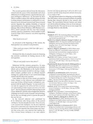 6  R. Colom
The second question derived from the discussion
related with the source of the remarkable individual
differences in working memory capacity that may sup-
port intelligence differences. As discussed by Bays
(2015) available evidence fits with the perspective that
working memory performance is influenced in a con-
tinuous way by increased memory load. Noise in neural
activity degrades the stability/reliability of internal
representations for further processing (Colom, Abad,
Quiroga, Shih,  Flores-Mendoza, 2008; Martínez et al.,
2011), which contrasts with the view that working
memory capacity is limited by a fixed number of slots
(Luck  Vogel, 2013). Jausovec was silent regarding
this debate.
What should we do next?
As advanced at the beginning of this section, the
final question was common to all presenters:
“What would you propose if Bill Gates offers you a
billion (€ or $)?”
All shared the idea of using the money for financing
top scientists worldwide for finding answers to the
next question:
“Why are some people smarter than others?”
Detterman led this common perspective. In some
sense, the main goal is to replicate previous scientific
efforts such as the Manhattan or the Apollo Projects.
Having the best minds focused on solving a single,
albeit complex, problem seems an efficient research
strategy for a quick advance in our current knowledge
related with the above key question.
I also adhere to this use of the money provided by
Gates. Indeed, in the editorial note published two
years ago (Colom, 2014a) I made a metaphoric com-
parison with the Apollo Program: “we may wonder if we
can make the voyage from the earth to the brain to increase
our understanding of what it means to be more or less intel-
ligent”. The first director of NASA’s Manned Spacecraft
Center (Robert R. Gilruth) acknowledged the fabulous
challenge involved in terms of people and technology,
but he also was strongly prone to pursue the goal all
the way. So I am.
In the farewell editorial note published by
D. K. Detterman after being editor of the journal
‘Intelligence’ for four decades he wrote: “from very early,
I was convinced that intelligence was the most important
thing of all to understand, more important than the origin of
the universe, more important than climate change, more impor-
tant than curing cancer, more important than anything else.
That is because human intelligence is our major adaptive
function and only by optimizing it will we be able to save
ourselves and other living things from ultimate destruction.
It is as simple as that”.
We need shared efforts for enhancing our knowledge.
The XXI Century will see increased numbers of scientists
sharing their resources devoted to key research chal-
lenges. The reconciliation between humans and nature
can only be achieved making a wise use of our main psy-
chological faculty. This may be not an easy target, but
I strongly think it is vital, literally.
References
Adolphs R. (2015). The unsolved problems of neuroscience.
Trends in Cognitive Sciences, 19, 173–175. https://doi.
org/10.1016/j.tics.2015.01.007
Barbey A. K., Colom R., Solomon J., Krueger F., Forbes C., 
Grafman J. (2012). An integrative architecture for general
intelligence and executive function revealed by lesion
mapping. Brain, 135, 1154–1164. https://doi.org/
10.1093/brain/aws021
Basten U., Hilger K.,  Fiebach C. J. (2015). Where smart
brains are different: A quantitative meta-analysis of
functional and structural brain imaging studies on
intelligence. Intelligence, 51, 10–27. https://doi.
org/10.1016/j.intell.2015.04.009
Bays P. M. (2015). Spikes, not slots: Noise in neural
populations limits working memory. Trends in Cognitive
Sciences, 19, 431–438. https://doi.org/10.1016/j.tics.
2015.06.004
Chamberland M., Bernier M., Fortin D., Whittingstall K., 
Descoteaux M. (2015). 3D interactive trasctography-
informed resting-state fMRI connectivity. Frontiers in
Neuroscience, 9, 275. https://doi.org/10.3389/fnins.
2015.00275
Chuderski A.,  Andrelczyk K. (2015). From neural
oscillations to reasoning ability: Simulating the effect of
the theta-to-gamma cycle length ratio on individual scores
in a figural analogy test. Cognitive Psychology, 76, 78–102.
https://doi.org/10.1016/j.cogpsych.2015.01.001
Colom R. (2014a). From the earth to the brain. Personality
and Individual Differences, 61/62, 3–6. https://doi.
org/10.1016/j.paid.2013.12.025
Colom R. (2014b). All we need is brain (and technology).
Journal of Intelligence, 2, 26–28. https://doi.org/10.3390/
jintelligence2010026
Colom R. (2015, September). Understanding human
intelligence. The Brain Connection. Invited Keynote Address
at the Annual Conference of the ISIR. New Mexico. USA.
Colom R., Abad F. J., Quiroga M. A., Shih P. C., 
Flores-Mendoza C. (2008). Working memory and
intelligence are highly related constructs, but why?
Intelligence, 36, 584–606. https://doi.org/10.1016/
j.intell.2008.01.002
Colom R., Chuderski A.,  Santarnecchi E. (2016).
Bridge over troubled water: Commenting on Kovacs and
Conway’s Process Overlap Theory (POT). Psychological
Inquiry, 27, 181–189. https://doi.org/10.1080/1047840X.
2016.1181513
http://dx.doi.org/10.1017/sjp.2016.87
Downloaded from http:/www.cambridge.org/core. New York University Libraries, on 15 Dec 2016 at 16:33:35, subject to the Cambridge Core terms of use, available at http:/www.cambridge.org/core/terms.
 