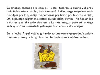 Ya estaban llegando a la casa de Pablo, tocaron la puerta y dijeron
hola Pablo cómo estás , bien contestó Pablo, Jorge te quiero pedir
disculpas por lo que dije me perdonas por favor, por favor te lo pido,
OK dijo Jorge salgamos a comer queso todos, vamos , ya habían ido
a comer y estaba todo bien entre los tres amigos, pero aún a Jorge
se le quedó en la mente la pelea que tuvo con sus dos amigos .

En la noche Ángel estaba gritando porque con el queso decía quiero
más queso amigos, tengo hambre, basta de comer ratón comilón.
 