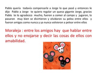 Pablo quería todavía compensarle a Jorge lo que pasó y entonces le
dijo Pablo a Jorge te quiero regalar un queso gigante Jorge, gracias
Pablo te lo agradezco mucho, fueron a comer al campo y jugaron, lo
pasaron muy bien se divirtieron y olvidaron su pelea entre ellos y
fueron amigos como nunca y ya nunca volvieron a pelear entre ellos

Moraleja : entre los amigos hay que hablar entre
ellos y no enojarse y decir las cosas de ellos con
amabilidad.
 
