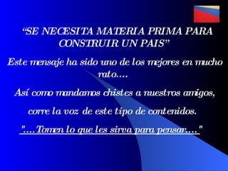 “ SE NECESITA MATERIA PRIMA PARA CONSTRUIR UN PAIS”  Este mensaje ha sido uno de los mejores en mucho rato....  Así como mandamos chistes a nuestros amigos,  corre la voz de este tipo de contenidos.   &quot;....Tomen lo que les sirva para pensar....&quot;     