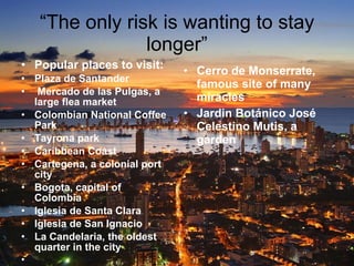 “ The only risk is wanting to stay longer” Popular places to visit: Plaza de Santander Mercado de las Pulgas, a large flea market Colombian National Coffee Park Tayrona park Caribbean Coast Cartegena, a colonial port city Bogota, capital of Colombia Iglesia de Santa Clara Iglesia de San Ignacio La Candelaria, the oldest quarter in the city Cerro de Monserrate, famous site of many miracles Jardin Botánico José Celestino Mutis, a garden 