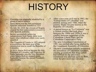 HISTORY Colombia was originally inhabited by a group of native hunters Santa Marta was the first permanent Spanish settlement founded in 1525  On July 20, 1810, the citizens of Bogota created the first representative council to defy Spanish authority.  Before successfully achieving independence from Spain, there were many other rebellions which were easily squashed The Congress of Cucuta in 1821 adopted a constitution, the main goal of the constitution was to create the Republic of Colombia In 1819, Simón Bolívar became the first President of Colombia, and Francisco de Paula Santander was the Vice President; when Simón Bolívar stepped down, Santander became the second President of Colombia  After a two-year civil war in 1863, the “United States of Colombia" was created, lasting until 1886, when the country finally became known as the Republic of Colombia A period known as “La Violencia” was a violent conflict that took place between the 1940s and 1950s.It was a conflict between supporters of the Colombian Liberal Party and the Colombian Conservative Party The new Colombian Constitution of 1991 was ratified after being drafted by the Constituent Assembly of Colombia.  The new constitution initially prohibited the extradition of Colombian nationals, causing accusations that drug cartels had lobbied for the provision; extradition was allowed again in 1996 when the provision was repealed.  