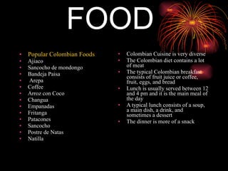 FOOD Popular Colombian Foods Ajiaco Sancocho de mondongo  Bandeja Paisa Arepa Coffee Arroz con Coco Changua Empanadas Fritanga Patacones Sancocho Postre de Natas Natilla Colombian Cuisine is very diverse The Colombian diet contains a lot of meat The typical Colombian breakfast consists of fruit juice or coffee, fruit, eggs, and bread Lunch is usually served between 12 and 4 pm and it is the main meal of the day A typical lunch consists of a soup, a main dish, a drink, and sometimes a dessert The dinner is more of a snack 