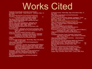 Works Cited "Colombia Travel Guide | Colombia Travel Guide."  Colombia Travel Guide - Travel Guide to  Colombia . Web. 13 Apr. 2010.  http://www.adncolombia.com/colombia-travel-guide "HJS Blog - The Henry Jackson Society."  Welcome  to  The Henry Jackson Society's Website -  The Henry Jackson Society . Web. 13 Apr.  2010.  <http://www.henryjacksonsociety.org/thesc oop.asp?pageid=105&m=3&y=2010 "File:Ãlvaro Uribe (cropped).jpg - Wikipedia, the  Free Encyclopedia."  Main Page - Wikipedia, the  Free Encyclopedia . Web. 13 Apr. 2010.  <http://en.wikipedia.org/wiki/File:%C3%81lvaro_Urib e_(cropped).jpg>. "Colombian Peso - Wikipedia, the Free Encyclopedia."  Main  Page - Wikipedia, the Free Encyclopedia . Web. 13  Apr. 2010.  <http://en.wikipedia.org/wiki/Colombian_peso>. "Colombian Currency - Colombian Peso Money."  Colombia  Suramérica, Colombia South America, Colombie  Amérique Du Sud . Web. 13 Apr. 2010.  <http://www.colombia-sa.com/moneda/moneda- in.html>. “ Colombia Natural Resources."  World Map, Map of the World .  Web. 13 Apr. 2010.  <http://www.mapsofworld.com/colombia/geography/ natural-resources.html>. "Education - Colombia - Annual."  Encyclopedia of the Nations  - Information about Countries of the World, United  Nations, and World Leaders . Web. 13 Apr. 2010.  <http://www.nationsencyclopedia.com/Americas/Col ombia-EDUCATION.html>. "Colombia - Culture, Etiquette, Customs and Protocol."  Translation Services | Interpreters | Intercultural  Communication | Cross Cultural Training . Web. 13  Apr. 2010.  <http://www.kwintessential.co.uk/resources/global- etiquette/colombia.html>. "Colombia Family."  World Map, Map of the World . Web. 13  Apr. 2010.  <http://www.mapsofworld.com/colombia/society- and-culture/family.html>. "Colombia Tourist Attractions, Bogota, Cartegena, Travel  Guides."  Chiff.com - Your Guide to the Best Sites on  the Web . Web. 13 Apr. 2010.  http://www.chiff.com/travel/guides/colombia.htm "Sale of Colombian Mine to Goldman Sachs Unit Faces  Injunction."  Colombia News | Colombia Reports .  Web. 13 Apr. 2010.  <http://colombiareports.com/colombia- news/economy/7719-sale-of-colombian-mine-to- goldman-sachs-unit-faces-injunction.html>. "Colombia Country Profile."  Learn Spanish in Spain & Mexico |  DonQuijote.org . Web. 13 Apr. 2010.  <http://www.donquijote.org/tourist/profiles/paises/col ombia/>. "Cartagena Colombia Travel | Colombia Travel Guide."  Colombia Travel Guide - Travel Guide to Colombia .  Web. 13 Apr. 2010.  <http://www.adncolombia.com/colombia- cities/cartaena-colombia-travel/index.html>. "Colombia Food, Typical Colombian Meals and Desserts."  South America Travel Guide Based on Our Own  Personal Experiences - Tips about What to See and  Do, Where to Stay and Eat and Much More . Web.  13 Apr. 2010.  <http://www.southamerica.cl/Colombia/Food.htm>. "Panoramio - Photo of Sunset, CoveÃ±as, Colombia."  Panoramio - Photos of the World . Web. 13 Apr.  2010. <http://www.panoramio.com/photo/1838834>. Lopata, Peg.  Colombia . Detroit, Mich.: Lucent, 2005. Print. 