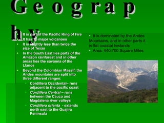Geography It is part of the Pacific Ring of Fire It has 15 major volcanoes It is slightly less than twice the size of Texas In the South East lies parts of the Amazon rainforest and in other areas lies the savanna of the Llanos Beyond the Colombian Massif, the Andes mountains are split into three different ranges: Cordillera Occidental– runs adjacent to the pacific coast Cordillera Central  – runs  between the Cauca and Magdalena river valleys  Cordillera orienta   - extends north east to the Guajira Peninsula  It is dominated by the Andes Mountains, and in other parts it is flat coastal lowlands  Area: 440,700 Square Miles  