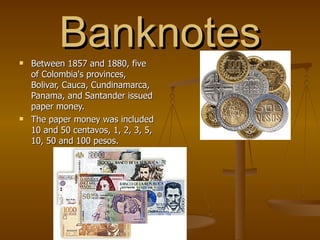 Banknotes Between 1857 and 1880, five of Colombia's provinces, Bolivar, Cauca, Cundinamarca, Panama, and Santander issued paper money.  The paper money was included 10 and 50 centavos, 1, 2, 3, 5, 10, 50 and 100 pesos.  