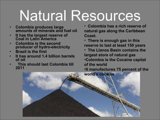 Natural Resources Colombia produces large amounts of minerals and fuel oil It has the largest reserve of Coal in Latin America Colombia is the second producer of hydro-electricity Brazil is the first  It has around 1.4 billion barrels of oil This should last Colombia till 2011 Colombia has a rich reserve of natural gas along the Caribbean Coast.  There is enough gas in this reserve to last at least 150 years The Llanos Basin contains the largest store of natural gas Colombia is the Cocaine capital of the world It manufactures 75 percent of the world’s cocaine 