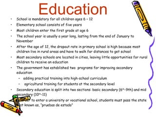 Education School is mandatory for all children ages 6 – 12 Elementary school consists of five years Most children enter the first grade at age 6 The school year is usually a year long, lasting from the end of January to November After the age of 12, the dropout rate in primary school is high because most children live in rural areas and have to walk far distances to get school Most secondary schools are located in cities, leaving little opportunities for rural children to receive an education The government has established two  programs for improving secondary education adding practical training into high-school curriculum  agricultural training for students at the secondary level Secondary education is split into two sections: basic secondary (6 th -9th) and mid secondary (10 th -11) In order to enter a university or vocational school, students must pass the state test known as, “pruebas de estado” 
