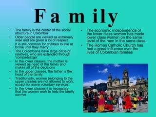 Family The family is the center of the social structure in Colombia Older people are viewed as extremely wise and are given a lot of respect It is still common for children to live at home until they marry The Colombians have large circle of relatives, who are extended through 'compadrazgo'.  In the lower classes, the mother is viewed as head of the family and makes all of the decisions In the upper classes, the father is the head of the family Traditionally, women belonging to the upper classes are not allowed to work, except for some voluntary services.  In the lower classes it is necessary that the women work to help the family survive The economic independence of the lower class women has made lower class women on the same level of the men in the same class.  The Roman Catholic Church has had a great influence over the lives of Colombian families 