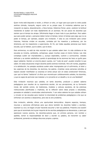 Revista Nodos y nudos Nº18
Universidad Pedagógica Nacional
Colombia



Quien invita está dispuesto a recibir, a ofrecer un sitio, un lugar para que quien lo visite pueda
sentirse cómodo, tranquilo, seguro como en su propia casa. Si invitamos sabemos que la
recepción es espera, desaceleración, y lleva tiempo. Debemos frenar, parar, sostener la lentitud
resistiendo el acabar con todo rápidamente de un plumazo. No son pocos los docentes que
sienten que el tiempo los atrapa. Difícilmente llegan a hacer todo lo que planifican. Pero saben
que para poder pensar y pensarse deben tomar al tiempo; tomar el tiempo para algo que no es
peder el tiempo, por ejemplo, aceptar una invitación. Y esta es una invitación para contar
historias, historias vividas en escuelas, contadas por los maestros y profesores, por los
directores, por los inspectores y supervisores. En fin, por todas aquellas personas que hacen
escuela, que la habitan, que la saben, que la dicen.

Para animarnos, no está de más recordar lo que ustedes saben bien: la vida cotidiana en las
escuelas es incierta, cambiante, vertiginosa; pasan muchas cosas al mismo tiempo. Las más
complejas suelen ser impredecibles y, aunque esperables, vuelven a conmoverlos. Ustedes
disfrutan y se sienten satisfechos cuando el aprendizaje de los alumnos les hace un guiño para
seguir adelante. Sienten un enorme placer cuando, con “ruido de aula”, pueden enseñar lo que
saben. En estas situaciones ningún docente podría sentirse incómodo. Pero ahí nomás, pegaditos
a la satisfacción, los paisajes escolares suelen estar impregnados por el sufrimiento, el dolor y
las urgencias de los docentes, los alumnos, los padres. ¿Cuántas veces personas extrañas al
espacio escolar manifiestan su sorpresa al verlos actuar aún en estas condiciones? Entonces,
¿por qué no llamar “sabiduría” al oficio que reconstruyen cotidianamente ustedes, los docentes,
y que es capaz de permutar ese malestar y lo convierte en un desafío y no en una fatalidad?


Esta invitación reconoce que ustedes, en tanto docentes, producen y poseen saberes
pedagógicos que resultan de su experiencia escolar, de sus percepciones, de su formación
inicial, del sentido común, de tradiciones, modelos y culturas escolares, de las prácticas
institucionales planificadas o implícitas, de la reflexión sobre ideas propias o estudiadas,
pensadas en soledad o construidas colectivamente. Y son estos saberes los que ustedes utilizan
y circulan en las escuelas para resolver la diversidad de problemas pedagógicos a los que se
enfrentan con aciertos o desaciertos, pero ese es otro problema.


Esta invitación, además, ofrece una oportunidad democrática: dispone espacios, tiempos,
recursos y sanciones afirmativas para que ahora también los docentes hablen y escriban,
expresen su voz y la hagan circular haciendo escuchar y leer sus palabras. Presenta una ocasión
para que el anonimato de la gran mayoría de los escritos pedagógicos se desvanezca, y para que
aparezcan nuevos autores, los docentes-autores que, en primera persona, con nombre y
apellido, tomen la responsabilidad de decir y escribir su palabra, de transmitir su saber
profesional, poniendo en diálogo discursos propios y ajenos.




                                                                                               16
 