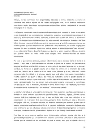Revista Nodos y nudos Nº18
Universidad Pedagógica Nacional
Colombia

intrigas, en las ocurrencias más disparatadas, absurdas u obvias. Interpela a ponerse en
compañía para relatar alguna de las “obras pedagógicas” que, en su historia profesional,
recorrieron o están recorriendo como docentes protagonistas, actores y autores de la memoria
pedagógica de la escuela.


La búsqueda consiste en hacer transparente la experiencia que, tomando la forma de un relato,
no se despojará de las complicaciones, confusiones, sospechas y contradicciones propias de la
práctica y de la escritura narrativa. Para ello, el relato dará vueltas en torno a la experiencia
vivida y la indagará con distintas miradas. No sólo mostrará los momentos de éxito o de “final
feliz”, sino que reconstruirá todo ese camino, esa aventura, y también esas desventuras, que
hicieron posible que esta experiencia les pertenezca y los/ identifique, los cuente en pequeñas
historias. Por eso, no intenten producir un texto y revestir el relato porque sea “para entregar”,
ni por esto mismo filtren o desechen lo que creen que no se quiere escuchar; sí tengan presente
que quienes leerán su relato serán otros colegas, otros docentes-lectores de relatos
pedagógicos.


Por todo lo que venimos diciendo, aceptar esta invitación es un ejercicio pleno de toma de la
palabra. Y aquí vale la pena detenerse un instante. El poder de la palabra no sólo radica en
quien da la palabra, sino también en quien la toma, quien la lee, quien la recrea con su lectura y
escritura. La fuerza de la palabra escrita en un relato no termina en la impresión del texto.
Desde allí, perdura en la superficie de un papel o una pantalla, y es allí, más bien, cuando
comienza todo: lo múltiple y lo diverso, aquello que será leído, interrogado, interpretado y
“vuelto a escribir” por quien se adueñe del relato. La invitación a tomar la palabra escrita con
toda su potencia permite contar qué pasó y qué les pasó a los autores en esa travesía que han
vivido y protagonizado. Y en ese contar, cada uno puede buscarse y reconocerse entre líneas:
“allí estuve yo”, “ese es mi relato”, “muestra mi estilo, mi manera de ser y de hacer, la vivencia
de mi experiencia, mi percepción y mis sentidos”, “me reconozco en él”.


La escritura narrativa de una experiencia recupera y hace evidentes aquellas ausencias que se
deslizan de otros formatos documentales (planificaciones, informes, legajos, planillas varias,
carpetas didácticas, boletines, etc.) que, si bien son útiles para otros fines, dificultan la re-
presentación y la re-creación de la experiencia, por parte de los docentes, en toda su dimensión
pedagógica. Por ello, los relatos escritos, las historias narradas por docentes pueden ser un
soporte importante para la reconstrucción de la memoria pedagógica y educativa de la escuela,
para contribuir a que las actuales y futuras generaciones de docentes dispongan de un registro,
un acopio, un capital cultural, que transmita aquello de lo que viven y hablan en las escuelas.


Pero éste no es un proceso estático, duro, impenetrable, solitario. Apunta más bien a la
generosidad profesional y a una construcción colectiva y dinámica. La fuerza de esta pretensión
intenta que la sabiduría de los docentes no pase al olvido, sino que, al quedar escrita y



                                                                                                  18
 