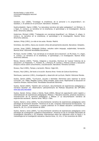 Revista Nodos y nudos Nº18
Universidad Pedagógica Nacional
Colombia



Goodson, Ivor (2000), “Investigar la enseñanza: de lo personal a lo programático”, en:
Goodson, I. El cambio en el currículum. Barcelona: Octaedro.

Gudmundsdottir, Sigrun (1998), “La naturaleza narrativa del saber pedagógico”, en McEwan, H.
y Egan, K. (comp.), La narrativa en la enseñanza, el aprendizaje y la investigación. Buenos
Aires: Amorrortu editores.

Huberman, Michael (1998), “Trabajando con narrativas biográficas”, en: McEwan, H. yEgan, K.
(comp.), La narrativa en la enseñanza, el aprendizaje y la investigación. Buenos Aires:
Amorrortu editores.

Jackson, Philip (1991), La vida en las aulas. Morata: Madrid.

Kincheloe, Joe (2001), Hacia una revisión crítica del pensamiento docente. Barcelona: Octaedro.

Larrosa, Jorge (2000), Pedagogía Profana: estudios sobre lenguaje, subjetividad, formación.
Buenos Aires: Ediciones Novedades Educativas.

Mc Ewan, Hunter (1998), “Las narrativas en el estudio de la docencia”, en Mc Ewan, H. y Egan,
K. (comp.), La narrativa en la enseñanza, el aprendizaje y la investigación. Buenos Aires:
Amorrortu editores.

Növoa, Antonio (2003), “Textos, imágenes y recuerdos. Escritura de ‘nuevas’ historias de la
educación”, en Popkewitz, T., Franklin, B., y Pereyra, M. (comps.), Historia cultural y educación.
Ensayos críticos sobre conocimiento y escolarización. Barcelona: Pomares Corredor.

Ricoeur, Paul (1995), Tiempo y narración. México: Siglo XXI.

Ricoeur, Paul (2001), Del texto a la acción. Buenos Aires: Fondo de Cultura Económica.

Stenhouse, Lawrence (1991), Investigación y desarrollo del currículo. Madrid: Ediciones Morata.

Suárez, Daniel (2000), "Currículum, escuela e identidad. Elementos para repensar la teoría
curricular", en: Téllez, Magaldy (comp.) Otras miradas, otras voces. Repensando la educación en
nuestros tiempos. Buenos Aires: Novedades Educativas Ediciones.

Suárez, Daniel (2003), “Gestión del currículum, documentación de experiencias pedagógicas y
narrativa docente” en: Observatorio Latinoamericano de Políticas Educativas del LPP-UERJ.
www.lpp-uerj.net/olped

Suárez, Daniel; Ochoa, Liliana y Dávila, Paula (2004), Manual de capacitación sobre registro y
sistematización de experiencias pedagógicas. Módulo 1 “Narrativa docente, prácticas escolares y
reconstrucción de la memoria pedagógica” y Módulo 2” La documentación narrativa de
experiencias escolares”. Buenos Aires: MECyT / OEA.

Suárez, Daniel y otros (2004), “La documentación narrativa de experiencias pedagógicas como
estrategia de formación docente”. Ponencia en el 2do. Congreso Internacional de Educación: “La
formación docente: evaluaciones y nuevas prácticas en el debate educativo contemporáneo.
Santa Fe, 20, 21 y 22 de octubre de 2004.

Suárez, Daniel y otros (2004), “La documentación narrativa de experiencias pedagógicas como
estrategia de investigación cualitativa-interpretativa”. Ponencia en las IX Jornadas Nacionales de
Investigación Educativa y III Simposio Internacional sobre las relaciones entre la teoría y la
metodología de la investigación educativa. Buenos Aires, 15, 16 y 17 de noviembre de 2004.




                                                                                               20
 