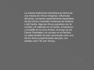 La música tradicional colombiana se deriva de una mezcla de ritmos indígenas, influencias africanas, europeas (especialmente españolas), de las formas musicales modernas de América y del Caribe. Algunos ritmos populares son la cumbia y el vallenato en el Caribe, el bambuco y el pasillo en la zona Andina, el joropo en los Llanos Orientales y el currulao en el Pacífico. La salsa también ha sido reconocida como uno de los ritmos predominantes del país, con artistas como "El Joe" Arroyo. 
