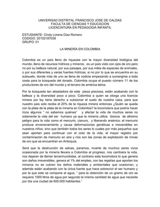 UNIVERISAD DISTRITAL FRANCISCO JOSE DE CALDAS
                  FACULTA DE CIENCIAS Y EDUCACION
                LICENCIATURA EN PEDAGOGIA INFANTIL

ESTUDIANTE: Cindy Lorena Díaz Romero
CODIGO: 20102187038
GRUPO: 01

                          LA MINERÍA EN COLOMBIA


Colombia es un país lleno de riquezas con la mayor diversidad biológica del
mundo, lleno de recursos hídricos y mineros; es un país visto con ojos de oro pero
no por su belleza natural, por sus paisajes, por sus miles de especies de animales,
o por sus diferentes y varias fuentes hídricas, si no por lo que se encuentra en su
subsuelo, donde más de uno se llena de codicia empezando a sumergirse a toda
costa para la búsqueda del dorado, Colombia ocupa el puesto número 11 de los
productores de oro del mundo y el tercero de américa latina.

Por la búsqueda tan abastadora de esta pieza preciosa, están acabando con la
belleza y la diversidad poco a poco, Colombia a quien se otorga una licencia
minera por ley tiene derecho a subsionar el suelo de nuestra casa, para que
nuestro pais solo reciba el 20% de la riqueza minera entonces ¿Quién se queda
con la plata de la plata de la minería en Colombia? la locomotora que podría hacer
ricos algunos “ no sabemos quiénes” y afectar la vida de muchos seres no
solamente la vida del ser humano ya que la minería utiliza tóxicos de altísimo
peligro para la vida como el mercurio, cianuro, y liberando arsénico; el mercurio
produce envenenamiento y causa deformaciones genéticas e irreversibles en
nuestros niños, sino que también todos los seres lo cuales por más pequeños que
sean aportan para continuar con el ciclo de la vida, el mayor registro por
contaminación de mercurio en aire y ríos son las zonas de explotación de minas
de oro que se encuentran en Antioquia.

Será que la destrucción de selvas, paramos, muerte de muchos seres vivos
ocasionada por la minería llevara a Colombia al progreso, nos cambiara la vida,
nos dejaran de llamar tercermundistas, al contrario esta locomotora lo que genera
son daños irreversibles, genera el 1% del empleo, con las regalías que aportan los
mineros no se cubren los daños materiales y ambientales que ocasionan, y
además están acabando con la única fuente que hace sobrevivir el ser humano y
por la que este se compone el agua, “ para la obtención de un gramo de oro se
requiere 1000 litros de agua por segundo la misma cantidad de agua que necesita
por día una ciudad de 600.000 habitantes.”
 