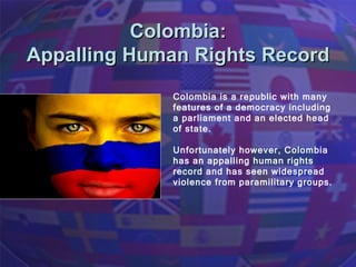 Colombia:  Appalling Human Rights Record  Colombia is a republic with many features of a democracy including a parliament and an elected head of state.  Unfortunately however, Colombia has an appalling human rights record and has seen widespread violence from paramilitary groups. 