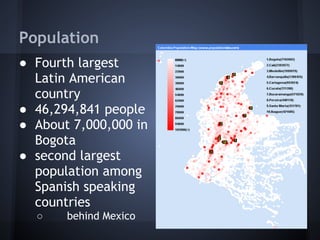 Population
● Fourth largest
  Latin American
  country
● 46,294,841 people
● About 7,000,000 in
  Bogota
● second largest
  population among
  Spanish speaking
  countries
  ○    behind Mexico
 