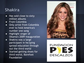 Shakira
● Has sold close to sixty
  million albums
● From Colombia
● Only artist from Colombia
  ever to hold America's
  number one song
● Highlight singer of
  Obama's 2009 inauguration
● Shakira was a large
  participant in he;lping
  spread education through
  out the third world
● Started getting shoes for
  third world, Barefoot
  Foundation
 
