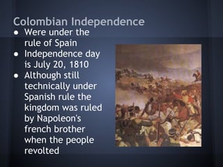 Colombian Independence
● Were under the
  rule of Spain
● Independence day
  is July 20, 1810
● Although still
  technically under
  Spanish rule the
  kingdom was ruled
  by Napoleon's
  french brother
  when the people
  revolted
 