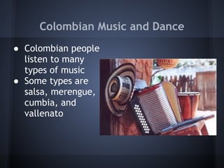 Colombian Music and Dance
● Colombian people
  listen to many
  types of music
● Some types are
  salsa, merengue,
  cumbia, and
  vallenato
 
 
