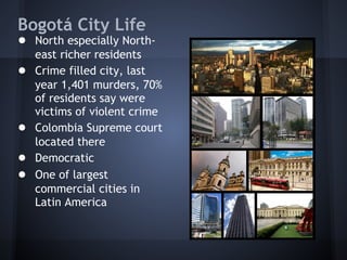 Bogotá City Life
● North especially North-
    east richer residents
●   Crime filled city, last
    year 1,401 murders, 70%
    of residents say were
    victims of violent crime
●   Colombia Supreme court
    located there
●   Democratic
●   One of largest
    commercial cities in
    Latin America
 