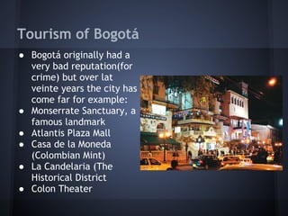 Tourism of Bogotá
● Bogotá originally had a
  very bad reputation(for
  crime) but over lat
  veinte years the city has
  come far for example:
● Monserrate Sanctuary, a
  famous landmark
● Atlantis Plaza Mall
● Casa de la Moneda
  (Colombian Mint)
● La Candelaria (The
  Historical District
● Colon Theater
 