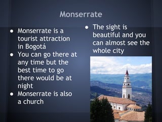 Monserrate
                        ● The sight is
● Monserrate is a
                          beautiful and you
  tourist attraction
                          can almost see the
  in Bogotá
                          whole city
● You can go there at
  any time but the       
  best time to go        
  there would be at
  night
● Monserrate is also
  a church
 
 