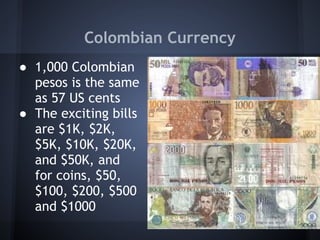 Colombian Currency
● 1,000 Colombian
  pesos is the same
  as 57 US cents
● The exciting bills
  are $1K, $2K,
  $5K, $10K, $20K,
  and $50K, and
  for coins, $50,
  $100, $200, $500
  and $1000
 