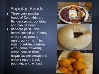 Popular Foods
● Three very popular
  foods of Colombia are
  Bandeja paisa, buñelos,
  and pan de bono
● Bandeja paisa- red
  beans cooked with pork,
  white rice, ground
  meat, pork rind, fried
  eggs, plantain, sausage
  with lemon flavoring,
  arepa(cooked flour),
  hogao sauce(tomato and
  onion sauce), black
  pudding, and avocado
 