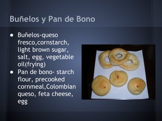Buñelos y Pan de Bono
● Buñelos-queso
  fresco,cornstarch,
  light brown sugar,
  salt, egg, vegetable
  oil(frying)
● Pan de bono- starch
  flour, precooked
  cornmeal,Colombian
  queso, feta cheese,
  egg
 
 