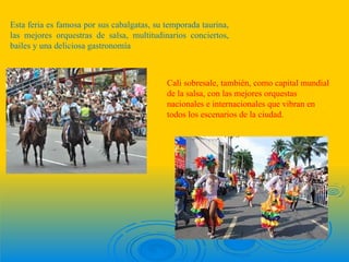 Esta feria es famosa por sus cabalgatas, su temporada taurina,
las mejores orquestras de salsa, multitudinarios conciertos,
bailes y una deliciosa gastronomía



                                            Cali sobresale, también, como capital mundial
                                            de la salsa, con las mejores orquestas
                                            nacionales e internacionales que vibran en
                                            todos los escenarios de la ciudad.
 