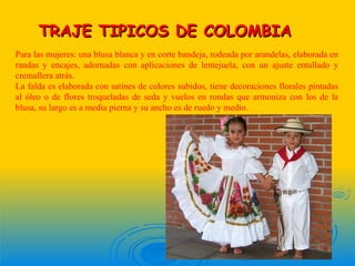 TRAJE TIPICOS DE COLOMBIA
Para las mujeres: una blusa blanca y en corte bandeja, rodeada por arandelas, elaborada en
randas y encajes, adornadas con aplicaciones de lentejuela, con un ajuste entallado y
cremallera atrás.
La falda es elaborada con satines de colores subidos, tiene decoraciones florales pintadas
al óleo o de flores troqueladas de seda y vuelos en rondas que armoniza con los de la
blusa, su largo es a media pierna y su ancho es de ruedo y medio.
 