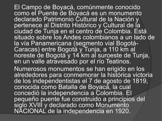 El Campo de Boyacá, comúnmente conocido
como el Puente de Boyacá es un monumento
declarado Patrimonio Cultural de la Nación y
pertenece al Distrito Histórico y Cultural de la
ciudad de Tunja en el centro de Colombia. Está
situado sobre los Andes colombianos a un lado de
la vía Panamericana (segmento vial Bogotá-
Caracas) entre Bogotá y Tunja, a 110 km al
noreste de Bogotá y 14 km al suroeste de Tunja,
en un valle atravesado por el río Teatinos.
Numerosos monumentos se han erigido en los
alrededores para conmemorar la histórica victoria
de los independentistas el 7 de agosto de 1819,
conocida como Batalla de Boyacá, la cual
concedió la independencia a Colombia. El
pequeño puente fue construido a principios del
siglo XVIII y declarado como Monumento
NACIONAL de la independencia en 1920.
 